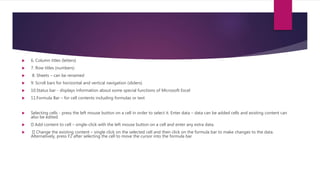  6. Column titles (letters)
 7. Row titles (numbers)
 8. Sheets – can be renamed
 9. Scroll bars for horizontal and vertical navigation (sliders)
 10.Status bar - displays information about some special functions of Microsoft Excel
 11.Formula Bar – for cell contents including formulas or text
 Selecting cells - press the left mouse button on a cell in order to select it. Enter data – data can be added cells and existing content can
also be edited.
 Add content to cell – single-click with the left mouse button on a cell and enter any extra data.
 Change the existing content – single click on the selected cell and then click on the formula bar to make changes to the data.
Alternatively, press F2 after selecting the cell to move the cursor into the formula bar
 
