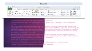 • Font: (drop-down menu) Times New Roman, Verdana, Arial, Calibri etc.
• Font Size: (drop-down menu) Text formatting Bold - Ctrl + B Italic - Ctrl + I Underline - Ctrl + U keyboard
shortcuts
• Font Color - choose Font color (drop-down menu) Text alignment: - horizontal alignment: - top, middle or the
bottom of the cell - vertical alignment -Align Left, Center, Align Right, Justify Merge and center – tool to merge the
selected cell range and center the content Orientation – tool for setting the direction of the content in a cell Wrap
Text – wraps text within cells width in order to make it visible contain the text within the cell and ensure visibility
when next cell (horizontally) is not empty.
• Number Format – set the number format in which numbers will be displayed Increase / decrease number of
decimal places displayed Conditional Formatting – tool for automatically setting the format of a cell based on the
inputted conditions. The formatting and conditions can be customized.
• Insert – tool for inserting cells, columns, rows, worksheets
• Delete – tool for deleting cell content and/or cell formatting; deleting columns, rows, worksheets
• Format – tool for formatting selected cells, columns, rows, worksheets
 