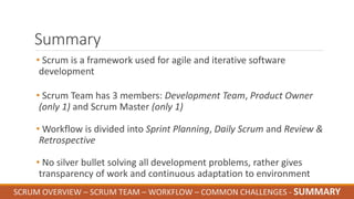 Summary
• Scrum is a framework used for agile and iterative software
development
• Scrum Team has 3 members: Development Team, Product Owner
(only 1) and Scrum Master (only 1)
• Workflow is divided into Sprint Planning, Daily Scrum and Review &
Retrospective
• No silver bullet solving all development problems, rather gives
transparency of work and continuous adaptation to environment
SCRUM OVERVIEW – SCRUM TEAM – WORKFLOW – COMMON CHALLENGES - SUMMARY
 