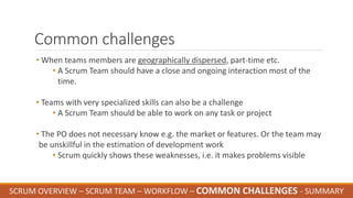 Common challenges
• When teams members are geographically dispersed, part-time etc.
• A Scrum Team should have a close and ongoing interaction most of the
time.
• Teams with very specialized skills can also be a challenge
• A Scrum Team should be able to work on any task or project
• The PO does not necessary know e.g. the market or features. Or the team may
be unskillful in the estimation of development work
• Scrum quickly shows these weaknesses, i.e. it makes problems visible
SCRUM OVERVIEW – SCRUM TEAM – WORKFLOW – COMMON CHALLENGES - SUMMARY
 