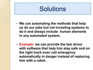  We can automating the methods that help
us do our jobs but not investing systems to
do it and always include human elements
in any automated system.
 Example: we can provide the taxi driver
with software that help him stay safe and on
the right track even call emergency
automatically in danger instead of replacing
him with a robot .
Solutions
 