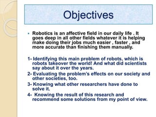Objectives
 Robotics is an affective field in our daily life . It
goes deep in all other fields whatever it is helping
make doing their jobs much easier , faster , and
more accurate than finishing them manually.
1- Identifying this main problem of robots, which is
robots takeover the world! And what did scientists
say about it over the years.
2- Evaluating the problem’s effects on our society and
other societies, too.
3- Knowing what other researchers have done to
solve it.
4- Knowing the result of this research and
recommend some solutions from my point of view.
 