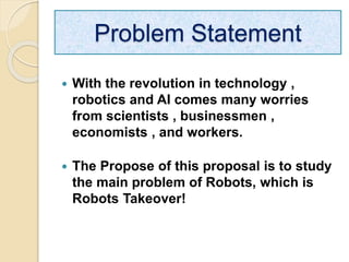  With the revolution in technology ,
robotics and AI comes many worries
from scientists , businessmen ,
economists , and workers.
 The Propose of this proposal is to study
the main problem of Robots, which is
Robots Takeover!
Problem Statement
 
