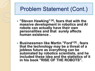  "Steven Hawking" [4], fears that with the
massive development in robotics and AI
robots can actually have their own
personalities and that surely affects
human existence .
 Businessmen like Martin "Ford”[5] , fears
that the technology may be a threat of a
jobless future as everything can be
automated by robotics scientists, and he
included these idea and the statistics of it
in his book "RISE OF THE ROBOTS".
Problem Statement (Cont.)
 