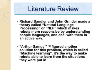  Richard Bandler and John Grinder made a
theory called “Natural Language
Processing” or “NLP” which makes
robots more responsive by understanding
people languages, and deal with them in
an active way.
 "Arthur Samuel" [6] figured another
solution for this problem, which is called
“Machine learning”. It’s the way to make
robots able to learn from the situations
they were put in.
Literature Review
 