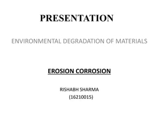 PRESENTATION
ENVIRONMENTAL DEGRADATION OF MATERIALS
EROSION CORROSION
RISHABH SHARMA
(16210015)
 