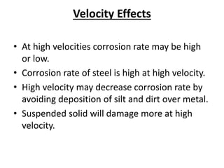 Velocity Effects
• At high velocities corrosion rate may be high
or low.
• Corrosion rate of steel is high at high velocity.
• High velocity may decrease corrosion rate by
avoiding deposition of silt and dirt over metal.
• Suspended solid will damage more at high
velocity.
 