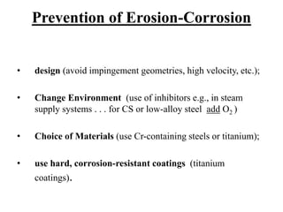 Prevention of Erosion-Corrosion
• design (avoid impingement geometries, high velocity, etc.);
• Change Environment (use of inhibitors e.g., in steam
supply systems . . . for CS or low-alloy steel add O2 )
• Choice of Materials (use Cr-containing steels or titanium);
• use hard, corrosion-resistant coatings (titanium
coatings).
 