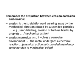 Remember the distinction between erosion-corrosion
and erosion:
– erosion is the straightforward wearing away by the
mechanical abrasion caused by suspended particles
. . . e.g., sand-blasting, erosion of turbine blades by
droplets . . .(mechanical action)
– erosion-corrosion also involves a corrosive
environment . . . the metal undergoes a chemical
reaction….(chemical action but corroded metal may
come out due to mechanical acion)
 