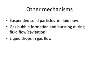 Other mechanisms
• Suspended solid particles in fluid flow
• Gas bubble formation and bursting during
fluid flow(cavitation)
• Liquid drops in gas flow
 