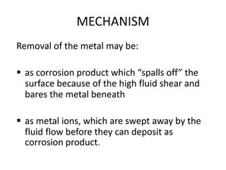 MECHANISM
Removal of the metal may be:
 as corrosion product which “spalls off” the
surface because of the high fluid shear and
bares the metal beneath
 as metal ions, which are swept away by the
fluid flow before they can deposit as
corrosion product.
 
