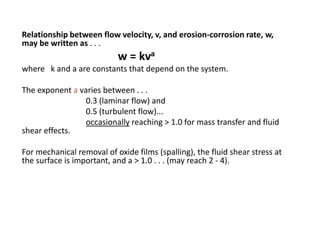 Relationship between flow velocity, v, and erosion-corrosion rate, w,
may be written as . . .
w = kva
where k and a are constants that depend on the system.
The exponent a varies between . . .
0.3 (laminar flow) and
0.5 (turbulent flow)...
occasionally reaching > 1.0 for mass transfer and fluid
shear effects.
For mechanical removal of oxide films (spalling), the fluid shear stress at
the surface is important, and a > 1.0 . . . (may reach 2 - 4).
 