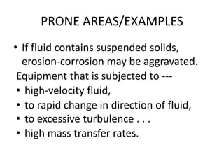 PRONE AREAS/EXAMPLES
• If fluid contains suspended solids,
erosion-corrosion may be aggravated.
Equipment that is subjected to ---
• high-velocity fluid,
• to rapid change in direction of fluid,
• to excessive turbulence . . .
• high mass transfer rates.
 