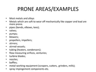 PRONE AREAS/EXAMPLES
• Most metals and alloys
• Metals which are soft to wear off mechanically like copper and lead are
more prone.
• pipes (bends, elbows, tees);
• valves;
• pumps;
• blowers;
• propellers, impellers;
• stirrers;
• stirred vessels;
• tubing (heaters, condensers);
• flow-measuring orifices, venturies;
• turbine blades;
• nozzles;
• baffles;
• metal-working equipment (scrapers, cutters, grinders, mills);
• spray impingement components etc.
 