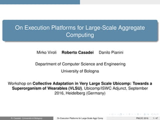 On Execution Platforms for Large-Scale Aggregate
Computing
Mirko Viroli Roberto Casadei Danilo Pianini
Department of Computer Science and Engineering
University of Bologna
Workshop on Collective Adaptation in Very Large Scale Ubicomp: Towards a
Superorganism of Wearables (VLSU), Ubicomp/ISWC Adjunct, September
2016, Heidelberg (Germany)
R. Casadei (Università di Bologna) On Execution Platforms for Large-Scale Aggr Comp PMLDC 2016 1 / 47
 