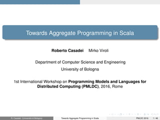 Towards Aggregate Programming in Scala
Roberto Casadei Mirko Viroli
Department of Computer Science and Engineering
University of Bologna
1st International Workshop on Programming Models and Languages for
Distributed Computing (PMLDC), 2016, Rome
R. Casadei (Università di Bologna) Towards Aggregate Programming in Scala PMLDC 2016 1 / 46
 