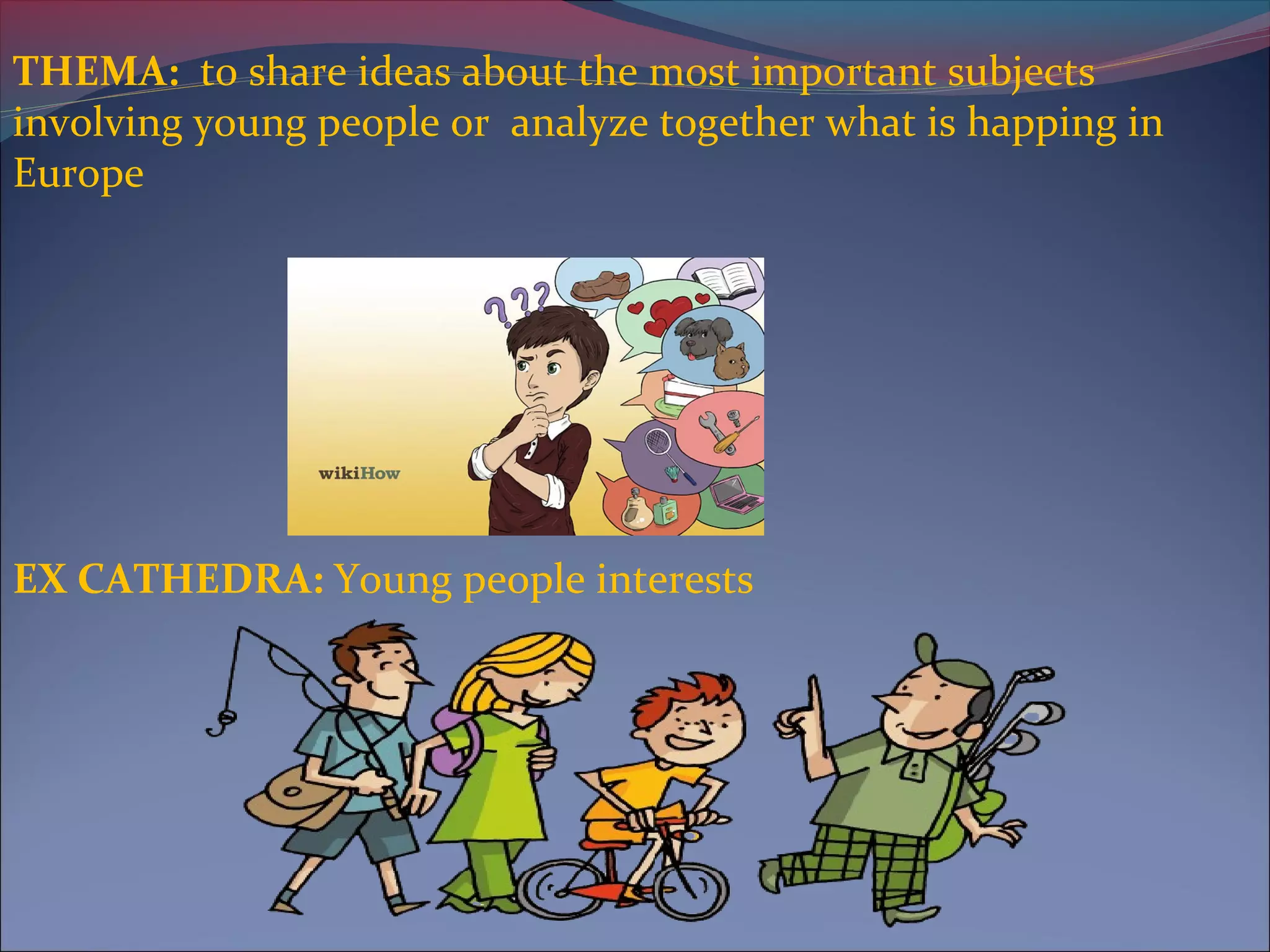 THEMA: to share ideas about the most important subjects
involving young people or analyze together what is happing in
Europe
EX CATHEDRA: Young people interests
 
