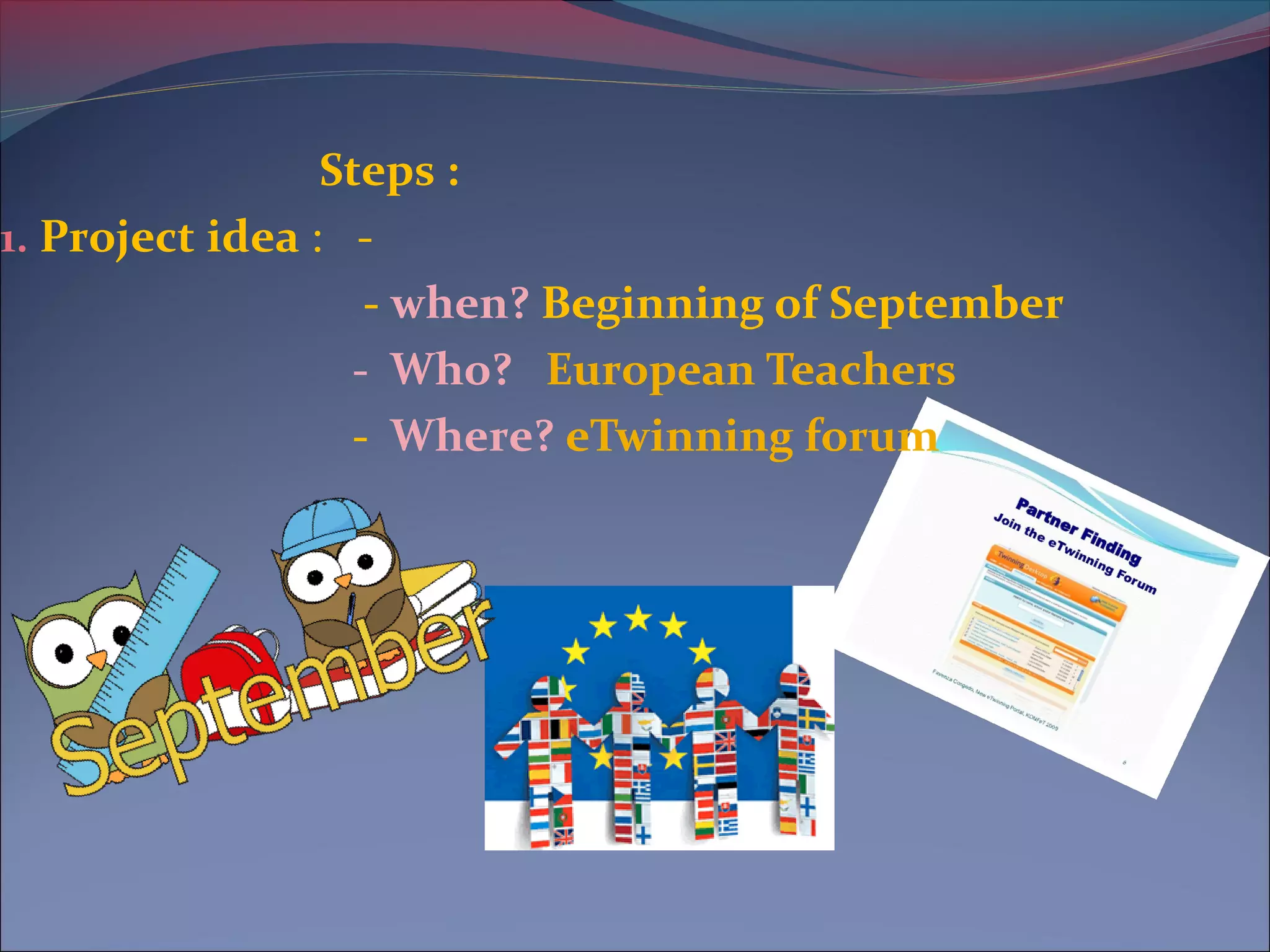 Steps :
1. Project idea : -
- when? Beginning of September
- Who? European Teachers
- Where? eTwinning forum
 