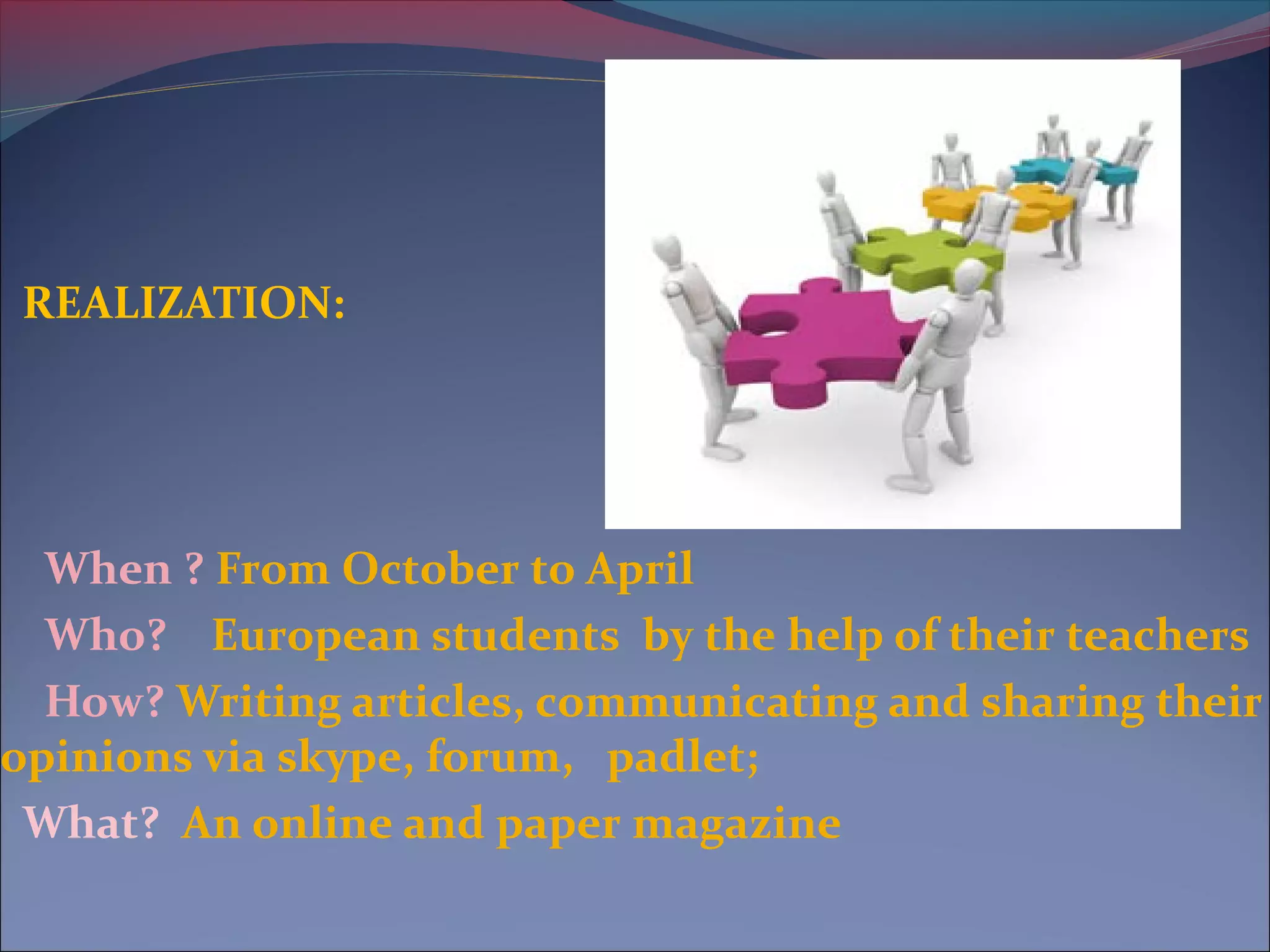 REALIZATION:
When ? From October to April
Who? European students by the help of their teachers
How? Writing articles, communicating and sharing their
opinions via skype, forum, padlet;
What? An online and paper magazine
 