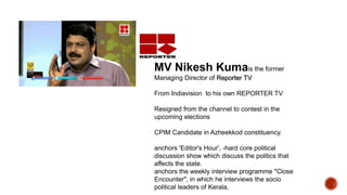MV Nikesh Kumais the former
Managing Director of Reporter TV
From Indiavision to his own REPORTER TV
Resigned from the channel to contest in the
upcoming elections
CPIM Candidate in Azheekkod constituency.
anchors 'Editor's Hour', -hard core political
discussion show which discuss the politics that
affects the state.
anchors the weekly interview programme "Close
Encounter", in which he interviews the socio
political leaders of Kerala,
 