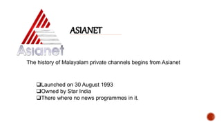 ASIANET
The history of Malayalam private channels begins from Asianet
Launched on 30 August 1993
Owned by Star India
There where no news programmes in it.
 