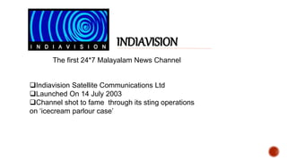 The first 24*7 Malayalam News Channel
INDIAVISION
Indiavision Satellite Communications Ltd
Launched On 14 July 2003
Channel shot to fame through its sting operations
on ‘icecream parlour case’
 