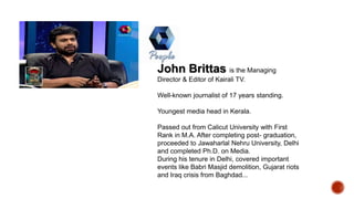 John Brittas is the Managing
Director & Editor of Kairali TV.
Well-known journalist of 17 years standing.
Youngest media head in Kerala.
Passed out from Calicut University with First
Rank in M.A. After completing post- graduation,
proceeded to Jawaharlal Nehru University, Delhi
and completed Ph.D. on Media.
During his tenure in Delhi, covered important
events like Babri Masjid demolition, Gujarat riots
and Iraq crisis from Baghdad...
 