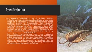 Precámbrico
• El supereón Precámbrico, es la primera división
informal de la escala temporal geológica y más larga
etapa de la historia de la Tierra que engloba los eones
Hádico, Arcaico y Proterozoico. Este supereón
comenzó cuando se formó la Tierra, hace entre 4567,9
y 4570,1 millones de años , terminando hace 5420
millones de años. Esto duró aproximadamente 4027
millones de años y dio paso al Eón Fanerozoico. Las
rocas precámbricas son principalmente ígneas y
metamórficas.
Los fósiles precámbricos son muy escasos.
Excepcionalmente se conservan restos de algunos de
estos organismos, o bien sus impresiones o huellas.
La casi carencia de fósiles precámbricos se puede
deber a que prácticamente la totalidad de los
organismos debían ser de cuerpo blando y desprovistos
de partes duras que pudieran fosilizar
 