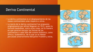 Deriva Continental
• La deriva continental es el desplazamiento de las
masas continentales unas respecto a otras.
• La teoría de la deriva continental fue propuesta
originalmente por Alfred Wegener en 1912, quien la
formuló basándose, entre otras cosas, en la manera
en que parecen encajar las formas de los
continentes a cada lado del océano Atlántico, como
África y Sudamérica, de lo que ya se habían
percatado anteriormente Benjamin Franklin y otros.
 