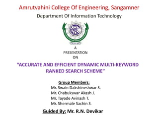 Amrutvahini College Of Engineering, Sangamner
Department Of Information Technology
“ACCURATE AND EFFICIENT DYNAMIC MULTI-KEYWORD
RANKED SEARCH SCHEME”
A
PRESENTATION
ON
Group Members:
Mr. Swain Dakshineshwar S.
Mr. Chabukswar Akash J.
Mr. Tayade Avinash T.
Mr. Shermale Sachin S.
Guided By: Mr. R.N. Devikar
 