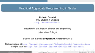 Practical Aggregate Programming in Scala
Roberto Casadei
PhD Student in CS&Eng
roby.casadei@unibo.it
Department of Computer Science and Engineering
University of Bologna
Student talk at Scala Symposium, Amsterdam 2016
Slides available at http://www.slideshare.net/RobertoCasadei/presentations
Sample code at https://bitbucket.org/metaphori/scafi-tutorial
R. Casadei (Università di Bologna) Practical Aggregate Programming in Scala Scala Symposium ’16 1 / 30
 