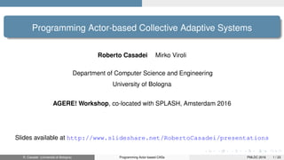 Programming Actor-based Collective Adaptive Systems
Roberto Casadei Mirko Viroli
Department of Computer Science and Engineering
University of Bologna
AGERE! Workshop, co-located with SPLASH, Amsterdam 2016
Slides available at http://www.slideshare.net/RobertoCasadei/presentations
R. Casadei (Università di Bologna) Programming Actor-based CASs PMLDC 2016 1 / 23
 