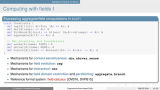Aggregate Computing: the Basics
Computing with ﬁelds I
Expressing aggregate/ﬁeld computations in SCAFI
trait Constructs {
def rep[A](init: A)(fun: (A) => A): A
def nbr[A](expr: => A): A
def foldhood[A](init: => A)(acc: (A,A)=>A)(expr: => A): A
def aggregate[A](f: => A): A
// Not primitive, but foundational
def sense[A](name: LSNS): A
def nbrvar[A](name: NSNS): A
def branch[A](cond: => Boolean)(th: => A)(el: => A): A
}
• Mechanisms for context-sensitiveness: nbr, nbrvar, sense
• Mechanisms for ﬁeld evolution: rep
• Mechanisms for interaction: nbr
• Mechanisms for ﬁeld domain restriction and partitioning: aggregate, branch
• Reference formal system: ﬁeld calculus [DVB16, DVPB15]
R. Casadei (Università di Bologna) Programming Actor-based CASs PMLDC 2016 10 / 23
 