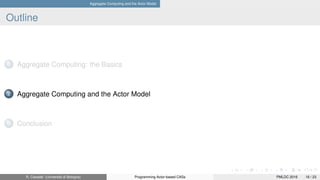 Aggregate Computing and the Actor Model
Outline
1 Aggregate Computing: the Basics
2 Aggregate Computing and the Actor Model
3 Conclusion
R. Casadei (Università di Bologna) Programming Actor-based CASs PMLDC 2016 16 / 23
 