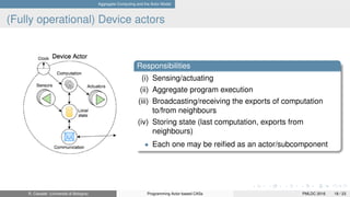 Aggregate Computing and the Actor Model
(Fully operational) Device actors
Responsibilities
(i) Sensing/actuating
(ii) Aggregate program execution
(iii) Broadcasting/receiving the exports of computation
to/from neighbours
(iv) Storing state (last computation, exports from
neighbours)
• Each one may be reiﬁed as an actor/subcomponent
R. Casadei (Università di Bologna) Programming Actor-based CASs PMLDC 2016 18 / 23
 