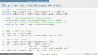 Aggregate Computing and the Actor Model
Setup of an (actor-based) aggregate system
// STEP 1: CHOOSE INCARNATION
import scafi.incarnations.{ BasicActorP2P => Platform }
import Platform.{AggregateProgram,Settings,PlatformConfig}
// STEP 2: DEFINE AGGREGATE PROGRAM SCHEMA
class Program extends AggregateProgram with CrowdAPI {
// Specify a "dangerous density" aggregate computation
override def main(): Any = dangerousDensity()
}
// STEP 3: PLATFORM SETUP
val settings = Settings()
val platform = PlatformConfig.setupPlatform(settings)
// STEP 4: NODE SETUP
val sys = platform.newAggregateApplication()
val dm = sys.newDevice(id = Utils.newId(),
program = Program,
neighbours = Utils.discoverNbrs())
val devActor = dm.actorRef // get underlying actor
R. Casadei (Università di Bologna) Programming Actor-based CASs PMLDC 2016 20 / 23
 