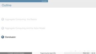 Conclusion
Outline
1 Aggregate Computing: the Basics
2 Aggregate Computing and the Actor Model
3 Conclusion
R. Casadei (Università di Bologna) Programming Actor-based CASs PMLDC 2016 22 / 23
 