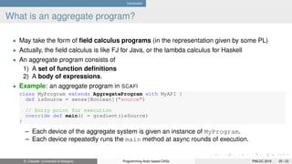 Conclusion
What is an aggregate program?
• May take the form of ﬁeld calculus programs (in the representation given by some PL)
• Actually, the ﬁeld calculus is like FJ for Java, or the lambda calculus for Haskell
• An aggregate program consists of
1) A set of function deﬁnitions
2) A body of expressions.
• Example: an aggregate program in SCAFI
class MyProgram extends AggregateProgram with MyAPI {
def isSource = sense[Boolean]("source")
// Entry point for execution
override def main() = gradient(isSource)
}
– Each device of the aggregate system is given an instance of MyProgram.
– Each device repeatedly runs the main method at async rounds of execution.
R. Casadei (Università di Bologna) Programming Actor-based CASs PMLDC 2016 25 / 23
 