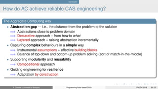 Conclusion
How do AC achieve reliable CAS engineering?
The Aggregate Computing way
• Abstraction gap — i.e., the distance from the problem to the solution
=⇒ Abstractions close to problem domain
=⇒ Declarative approach – from how to what
=⇒ Layered approach – raising abstraction incrementally
• Capturing complex behaviours in a simple way
=⇒ Instrumental assumptions + effective building blocks
=⇒ Balance of top-down and bottom-up problem solving (sort of match-in-the-middle)
• Supporting modularity and reusability
=⇒ Compositional approach
• Guiding engineering for resilience
=⇒ Adaptation by construction
R. Casadei (Università di Bologna) Programming Actor-based CASs PMLDC 2016 26 / 23
 