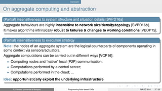 Conclusion
On aggregate computing and abstraction
(Partial) insensitiveness to system structure and situation details [BVPD16a]
Aggregate behaviours are highly insensitive to network size/density/topology [BVPD16b].
It makes algorithms intrinsically robust to failures & changes to working conditions [VBDP15].
(Partial) insensitiveness to execution strategy
Note: the nodes of an aggregate system are the logical counterparts of components operating in
some context via sensors/actuators.
Aggregate computations can be carried out in different ways [VCP16]:
• Computing nodes and “native” local (P2P) communication;
• Computations performed by a central server;
• Computations performed in the cloud; ...
Idea: opportunistically exploit the underlying infrastructure
R. Casadei (Università di Bologna) Programming Actor-based CASs PMLDC 2016 27 / 23
 