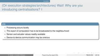 Conclusion
(On execution strategies/architectures) Wait! Why are you
introducing centralisations? I
p2p
• Processing occurs locally
• The export of computation has to be broadcasted to the neighbourhood
• Sensor and actuator values readily available
• Device-to-device communication may be onerous
R. Casadei (Università di Bologna) Programming Actor-based CASs PMLDC 2016 28 / 23
 