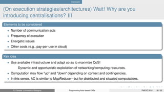 Conclusion
(On execution strategies/architectures) Wait! Why are you
introducing centralisations? III
Elements to be considered
• Number of communication acts
• Frequency of execution
• Energetic issues
• Other costs (e.g., pay-per-use in cloud)
Key idea
• Use available infrastructure and adapt so as to maximize QoS!
Dynamic and opportunistic exploitation of networking/computing resources.
• Computation may ﬂow "up" and "down" depending on context and contingencies.
• In this sense, AC is similar to MapReduce—but for distributed and situated computations.
R. Casadei (Università di Bologna) Programming Actor-based CASs PMLDC 2016 30 / 23
 