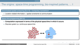 Conclusion
The origins: space-time programming, bio-inspired patterns, ... I
Decentralised spatial computing [Duc13] – Computing “somewhere”
• Location-related information + spatial constraints to communication
Space-time programming [BV15]
• Computation expressed in terms of the physical space/time in which it occurs
• Discrete system vs. continuous space-time
R. Casadei (Università di Bologna) Programming Actor-based CASs PMLDC 2016 31 / 23
 