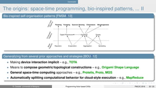Conclusion
The origins: space-time programming, bio-inspired patterns, ... II
Bio-inspired self-organisation patterns [FMSM+
13]
Generalizing from several prior approaches and strategies [BDU+
12]
• Making device interaction implicit – e.g., TOTA
• Means to compose geometric/topological constructions – e.g., Origami Shape Language
• General space-time computing approaches – e.g., Protelis, Proto, MGS
• Automatically splitting computational behavior for cloud-style execution – e.g., MapReduce
R. Casadei (Università di Bologna) Programming Actor-based CASs PMLDC 2016 32 / 23
 