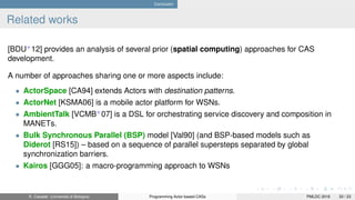 Conclusion
Related works
[BDU+
12] provides an analysis of several prior (spatial computing) approaches for CAS
development.
A number of approaches sharing one or more aspects include:
• ActorSpace [CA94] extends Actors with destination patterns.
• ActorNet [KSMA06] is a mobile actor platform for WSNs.
• AmbientTalk [VCMB+
07] is a DSL for orchestrating service discovery and composition in
MANETs.
• Bulk Synchronous Parallel (BSP) model [Val90] (and BSP-based models such as
Diderot [RS15]) – based on a sequence of parallel supersteps separated by global
synchronization barriers.
• Kairos [GGG05]: a macro-programming approach to WSNs
R. Casadei (Università di Bologna) Programming Actor-based CASs PMLDC 2016 33 / 23
 