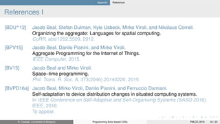 Appendix References
References I
[BDU+
12] Jacob Beal, Stefan Dulman, Kyle Usbeck, Mirko Viroli, and Nikolaus Correll.
Organizing the aggregate: Languages for spatial computing.
CoRR, abs/1202.5509, 2012.
[BPV15] Jacob Beal, Danilo Pianini, and Mirko Viroli.
Aggregate Programming for the Internet of Things.
IEEE Computer, 2015.
[BV15] Jacob Beal and Mirko Viroli.
Space–time programming.
Phil. Trans. R. Soc. A, 373(2046):20140220, 2015.
[BVPD16a] Jacob Beal, Mirko Viroli, Danilo Pianini, and Ferruccio Damiani.
Self-adaptation to device distribution changes in situated computing systems.
In IEEE Conference on Self-Adaptive and Self-Organising Systems (SASO 2016).
IEEE, 2016.
To appear.
R. Casadei (Università di Bologna) Programming Actor-based CASs PMLDC 2016 34 / 23
 