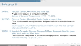 Appendix References
References III
[DVB16] Ferruccio Damiani, Mirko Viroli, and Jacob Beal.
A type-sound calculus of computational ﬁelds.
Science of Computer Programming, 117:17 – 44, 2016.
[DVPB15] Ferruccio Damiani, Mirko Viroli, Danilo Pianini, and Jacob Beal.
Code mobility meets self-organisation: A higher-order calculus of computational
ﬁelds.
volume 9039 of Lecture Notes in Computer Science, pages 113–128. Springer
International Publishing, 2015.
[FMSM+
13] Jose Luis Fernandez-Marquez, Giovanna Di Marzo Serugendo, Sara Montagna,
Mirko Viroli, and Josep Lluís Arcos.
Description and composition of bio-inspired design patterns: a complete overview.
Natural Computing, 12(1):43–67, 2013.
R. Casadei (Università di Bologna) Programming Actor-based CASs PMLDC 2016 36 / 23
 
