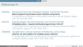 Appendix References
References IV
[GGG05] Ramakrishna Gummadi, Omprakash Gnawali, and Ramesh Govindan.
Macro-programming wireless sensor networks using kairos.
In International Conference on Distributed Computing in Sensor Systems, pages
126–140. Springer, 2005.
[HCS14] Raphael Hiesgen, Dominik Charousset, and Thomas C Schmidt.
Embedded actors – towards distributed programming in the IoT.
In 2014 IEEE Fourth International Conference on Consumer Electronics Berlin
(ICCE-Berlin), pages 371–375. IEEE, 2014.
[KSMA06] YoungMin Kwon, Sameer Sundresh, Kirill Mechitov, and Gul Agha.
Actornet: An actor platform for wireless sensor networks.
In Proceedings of the ﬁfth international joint conference on Autonomous agents and
multiagent systems, pages 1297–1300. ACM, 2006.
R. Casadei (Università di Bologna) Programming Actor-based CASs PMLDC 2016 37 / 23
 