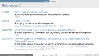 Appendix References
References V
[RS15] John Reppy and Lamont Samuels.
Bulk-synchronous communication mechanisms in diderot.
2015.
[Val90] Leslie G Valiant.
A bridging model for parallel computation.
Communications of the ACM, 33(8):103–111, 1990.
[VBDP15] Mirko Viroli, Jacob Beal, Ferruccio Damiani, and Danilo Pianini.
Efﬁcient engineering of complex self-organising systems by self-stabilising ﬁelds.
2015.
[VCMB+
07] Tom Van Cutsem, Stijn Mostinckx, Elisa Gonzalez Boix, Jessie Dedecker, and
Wolfgang De Meuter.
Ambienttalk: object-oriented event-driven programming in mobile ad hoc networks.
In Chilean Society of Computer Science, 2007. SCCC’07. XXVI International
Conference of the, pages 3–12. IEEE, 2007.
R. Casadei (Università di Bologna) Programming Actor-based CASs PMLDC 2016 38 / 23
 