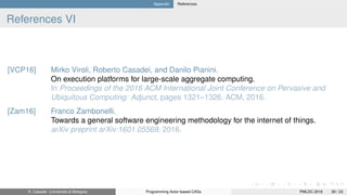 Appendix References
References VI
[VCP16] Mirko Viroli, Roberto Casadei, and Danilo Pianini.
On execution platforms for large-scale aggregate computing.
In Proceedings of the 2016 ACM International Joint Conference on Pervasive and
Ubiquitous Computing: Adjunct, pages 1321–1326. ACM, 2016.
[Zam16] Franco Zambonelli.
Towards a general software engineering methodology for the internet of things.
arXiv preprint arXiv:1601.05569, 2016.
R. Casadei (Università di Bologna) Programming Actor-based CASs PMLDC 2016 39 / 23
 